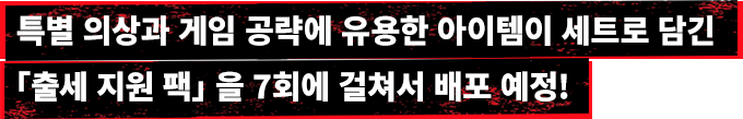특별 의상과 게임 공략에 유용한 아이템이 세트로 담긴 「출세 지원 팩」을 7회에 걸쳐서 배포 예정!