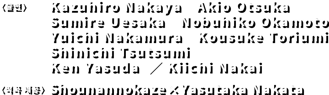 〈출연〉 Kazuhiro Nakaya　Akio Otsuka Sumire Uesaka　Nobuhiko Okamoto　Yuichi Nakamura　Kousuke Toriumi　Shinichi Tsutsumi Ken Yasuda  ／ Kiichi Nakai　〈악곡 제공〉 Shounannokaze×Yasutaka Nakata
