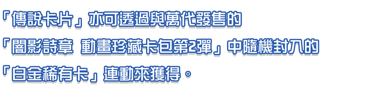 「傳說卡片」亦可透過與萬代發售的「闇影詩章 動畫珍藏卡包第2彈」中隨機封入的「白金稀有卡」連動來獲得。