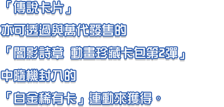 「傳說卡片」亦可透過與萬代發售的「闇影詩章 動畫珍藏卡包第2彈」中隨機封入的「白金稀有卡」連動來獲得。