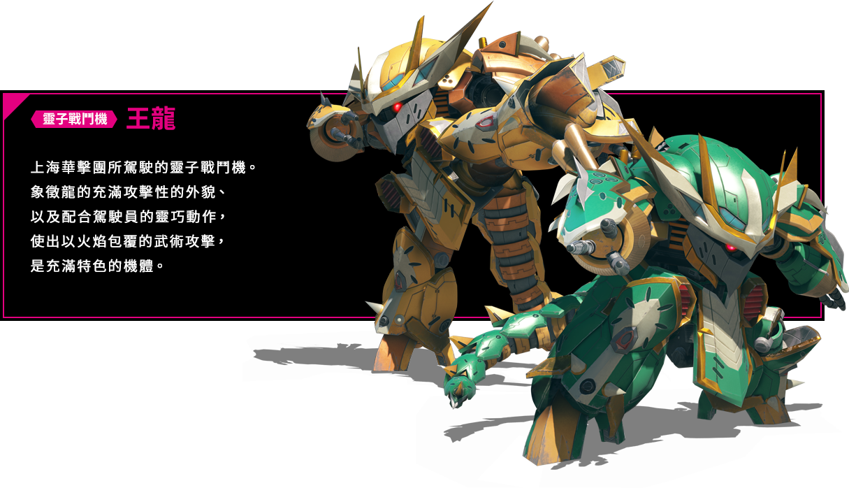 靈子戰鬥機 王龍 上海華擊團所駕駛的靈子戰鬥機。象徵龍的充滿攻擊性的外貌、以及配合駕駛員的靈巧動作，使出以火焰包覆的武術攻擊，是充滿特色的機體。