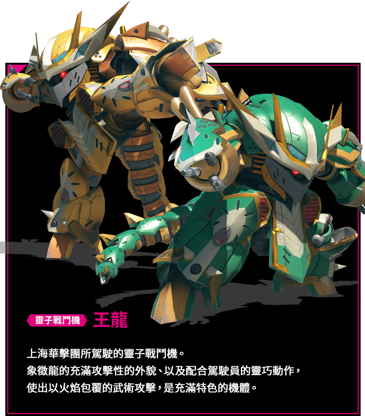靈子戰鬥機 王龍 上海華擊團所駕駛的靈子戰鬥機。象徵龍的充滿攻擊性的外貌、以及配合駕駛員的靈巧動作，使出以火焰包覆的武術攻擊，是充滿特色的機體。