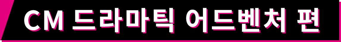 CM 드라마틱 어드벤처 편