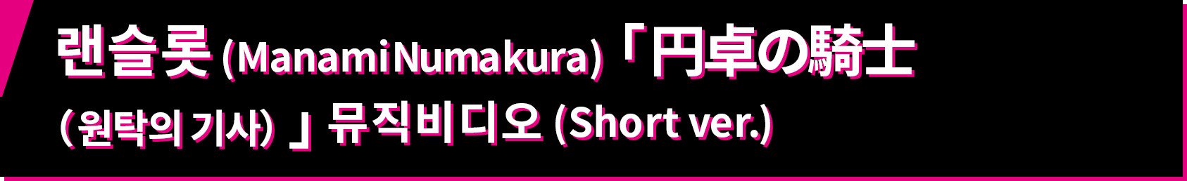 랜슬롯 (Manami Numakura) 「 円卓の騎士（원탁의 기사）」뮤직비디오 (Short ver.)