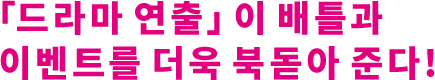 「드라마 연출」이 배틀과 이벤트를 더욱 북돋아 준다!