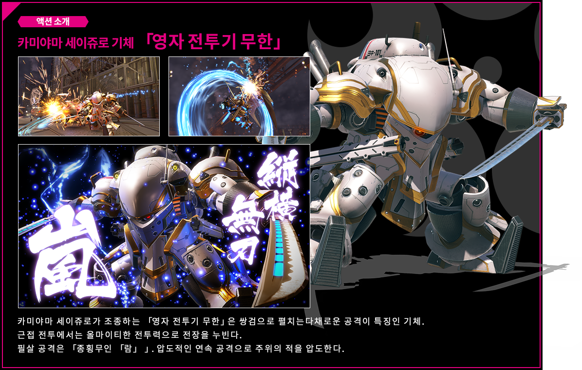 액션 소개 카미야마 세이쥬로 기체 「영자 전투기 무한」 카미야마 세이쥬로가 조종하는 「영자 전투기 무한」은 쌍검으로 펼치는다채로운 공격이 특징인 기체. 근접 전투에서는 올마이티한 전투력으로 전장을 누빈다. 필살 공격은 「종횡무인 「람」 」. 압도적인 연속 공격으로 주위의 적을 압도한다.