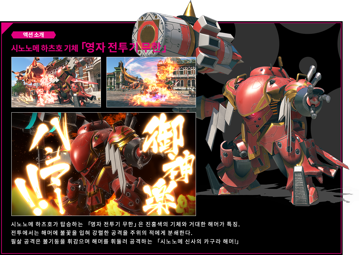 액션 소개 시노노메 하츠호 기체「영자 전투기 무한」 시노노메 하츠호가 탑승하는 「영자 전투기 무한」은 진홍색의 기체와 거대한 해머가 특징. 전투에서는 해머에 불꽃을 입혀 강렬한 공격을 주위의 적에게 분쇄한다.필살 공격은 불기둥을 휘감으며 해머를 휘둘러 공격하는 「시노노메 신사의 카구라 해머!」 