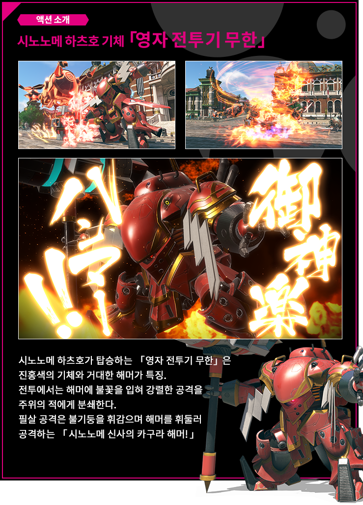 액션 소개 시노노메 하츠호 기체「영자 전투기 무한」 시노노메 하츠호가 탑승하는 「영자 전투기 무한」은 진홍색의 기체와 거대한 해머가 특징. 전투에서는 해머에 불꽃을 입혀 강렬한 공격을 주위의 적에게 분쇄한다.필살 공격은 불기둥을 휘감으며 해머를 휘둘러 공격하는 「시노노메 신사의 카구라 해머!」 