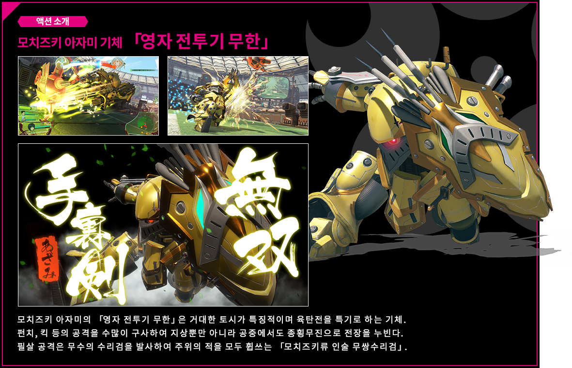 액션 소개 모치즈키 아자미 기체 「영자 전투기 무한」모치즈키 아자미의 「영자 전투기 무한」은 거대한 토시가 특징적이며 육탄전을 특기로 하는 기체. 펀치, 킥 등의 공격을 수많이 구사하여 지상뿐만 아니라 공중에서도 종횡무진으로 전장을 누빈다.필살 공격은 무수의 수리검을 발사하여 주위의 적을 모두 휩쓰는 「모치즈키류 인술 무쌍수리검」.