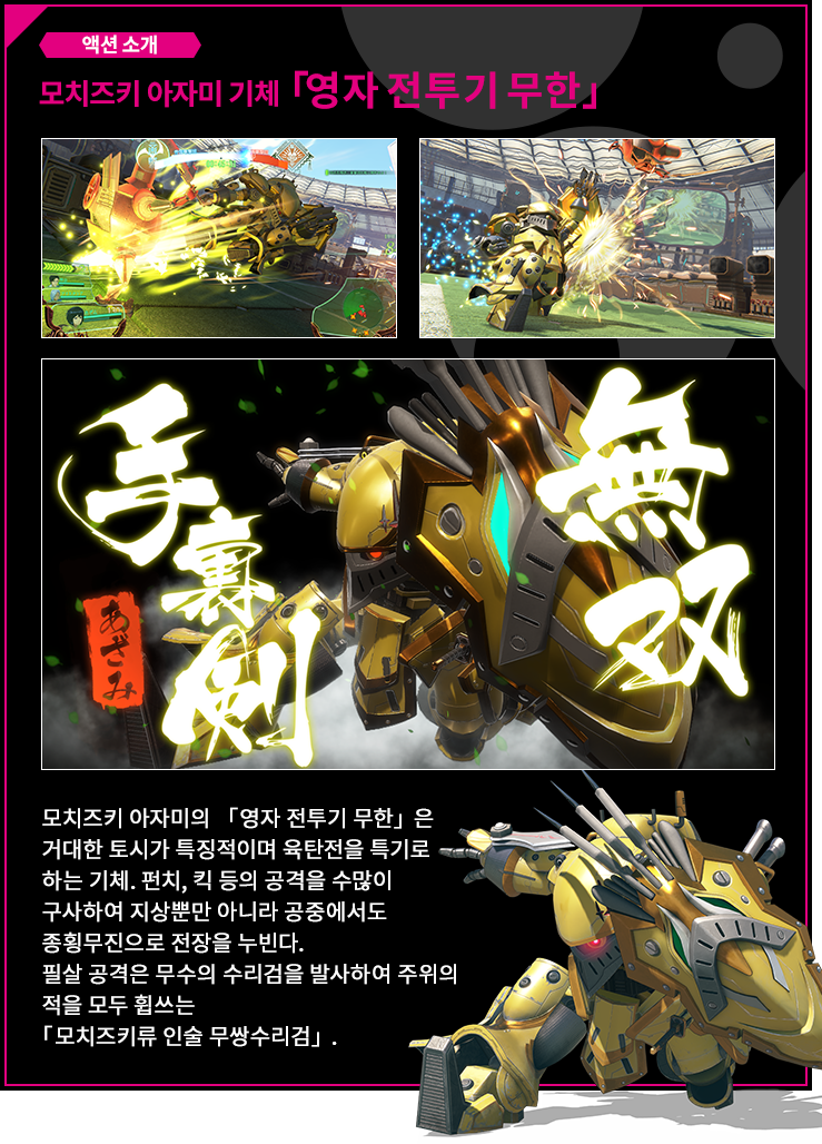 액션 소개 모치즈키 아자미 기체 「영자 전투기 무한」모치즈키 아자미의 「영자 전투기 무한」은 거대한 토시가 특징적이며 육탄전을 특기로 하는 기체. 펀치, 킥 등의 공격을 수많이 구사하여 지상뿐만 아니라 공중에서도 종횡무진으로 전장을 누빈다.필살 공격은 무수의 수리검을 발사하여 주위의 적을 모두 휩쓰는 「모치즈키류 인술 무쌍수리검」.