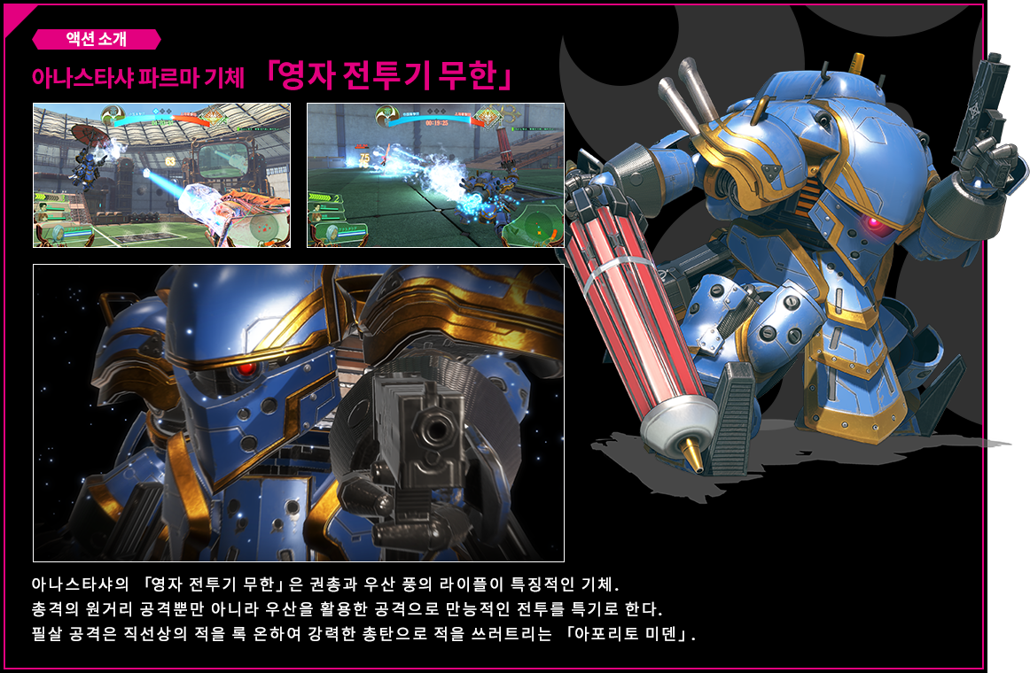 액션 소개 아나스타샤 기체 「영자 전투기 무한」 아나스타샤의 「영자 전투기 무한」은 권총과 우산 풍의 라이플이 특징적인 기체.총격의 원거리 공격뿐만 아니라 우산을 활용한 공격으로 만능적인 전투를 특기로 한다.필살 공격은 직선상의 적을 록 온하여 강력한 총탄으로 적을 쓰러트리는 「아포리토 미덴」.
