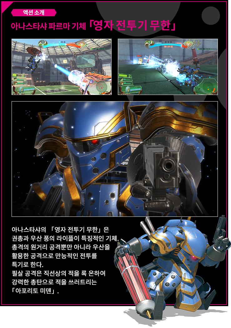 액션 소개 아나스타샤 기체 「영자 전투기 무한」 아나스타샤의 「영자 전투기 무한」은 권총과 우산 풍의 라이플이 특징적인 기체.총격의 원거리 공격뿐만 아니라 우산을 활용한 공격으로 만능적인 전투를 특기로 한다.필살 공격은 직선상의 적을 록 온하여 강력한 총탄으로 적을 쓰러트리는 「아포리토 미덴」.