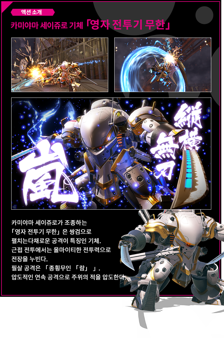 액션 소개 카미야마 세이쥬로 기체 「영자 전투기 무한」 카미야마 세이쥬로가 조종하는 「영자 전투기 무한」은 쌍검으로 펼치는다채로운 공격이 특징인 기체. 근접 전투에서는 올마이티한 전투력으로 전장을 누빈다. 필살 공격은 「종횡무인 「람」 」. 압도적인 연속 공격으로 주위의 적을 압도한다.