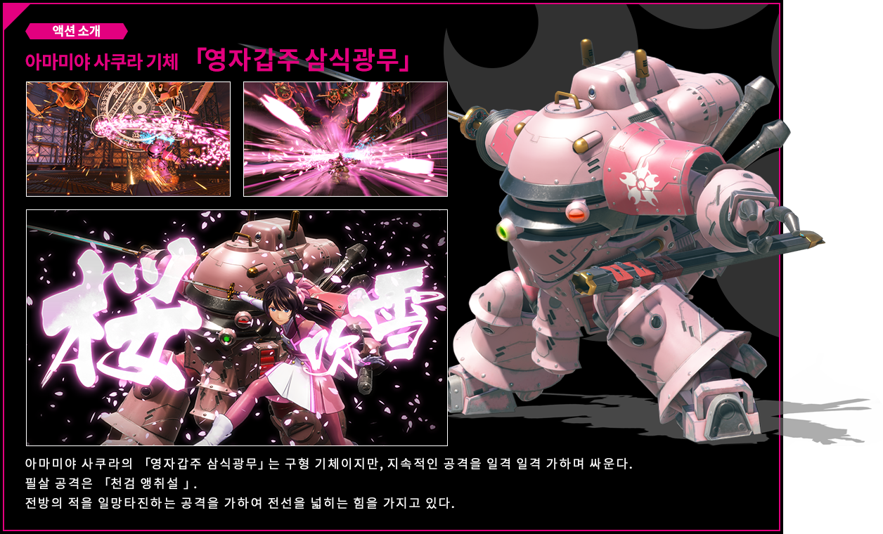 액션 소개 아마미야 사쿠라 기체 「영자갑주 삼식광무」 아마미야 사쿠라의 「영자갑주 삼식광무」는 구형 기체이지만, 지속적인 공격을 일격 일격 가하며 싸운다. 필살 공격은 「천검 앵취설 」. 전방의 적을 일망타진하는 공격을 가하여 전선을 넓히는 힘을 가지고 있다.