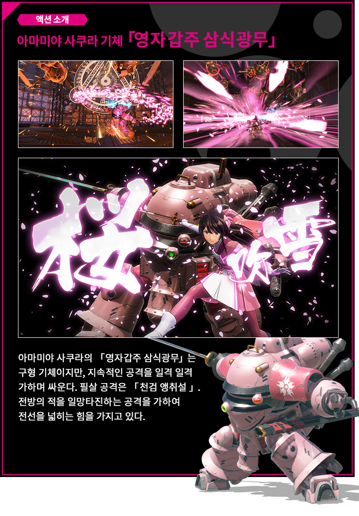 액션 소개 아마미야 사쿠라 기체 「영자갑주 삼식광무」 아마미야 사쿠라의 「영자갑주 삼식광무」는 구형 기체이지만, 지속적인 공격을 일격 일격 가하며 싸운다. 필살 공격은 「천검 앵취설 」. 전방의 적을 일망타진하는 공격을 가하여 전선을 넓히는 힘을 가지고 있다.