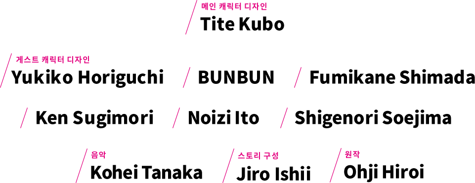 메인 캐릭터 디자인 Tite Kubo 게스트 캐릭터 디자인 Yukiko Horiguchi BUNBUN Fumikane Shimada Ken Sugimori Noizi Ito Shigenori Soejima 외 음악 Kohei Tanaka 스토리 구성 Jiro Ishii 원작 Ohji Hiroi