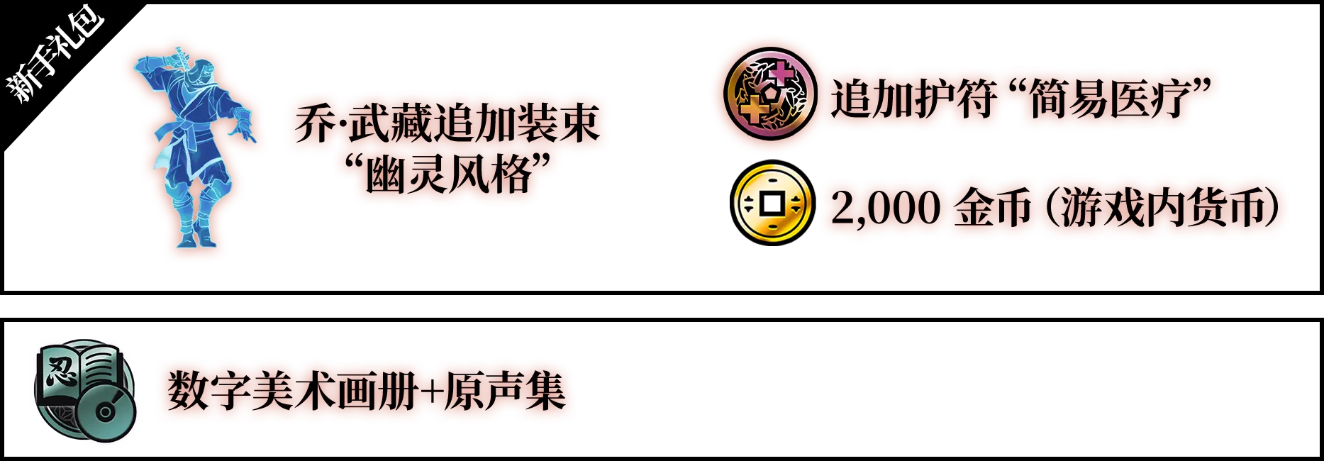 新手礼包（乔·武藏追加装束“幽灵风格”、追加护符“简易医疗”、2,000 金币（游戏内货币）） 数字美术画册+原声集