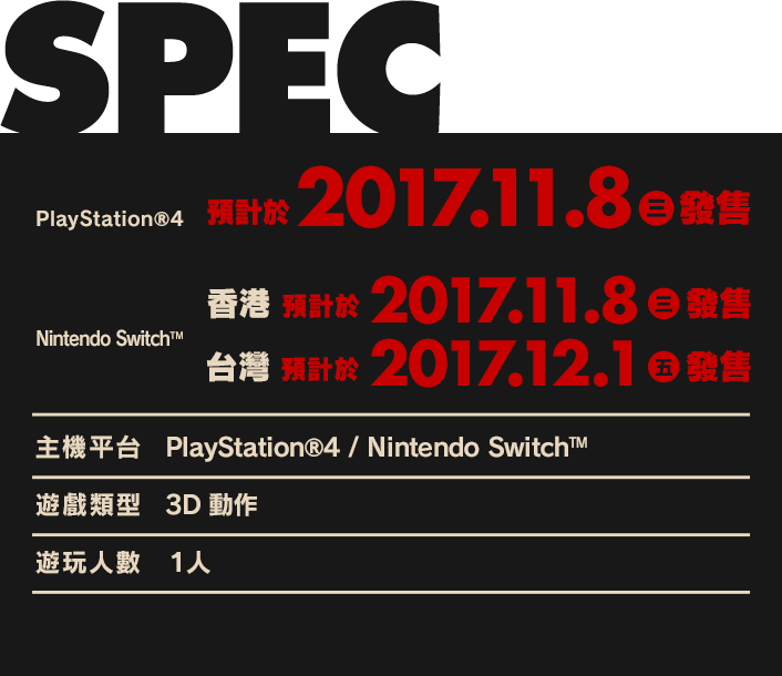 PS4™　預計於2017.11.8（三）發售／Nintendo Switch™　香港　預計於2017.11.8（三）發售／台灣　預計於2017.12.1（五）發售／【主機平台】PlayStation®4／Nintendo Switch™／【遊戲類型】3D動作／【遊玩人數】1人