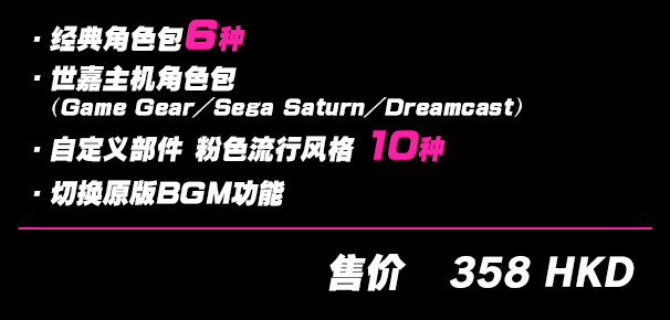 ・经典角色包6种・世嘉主机角色包（Game Gear／Sega Saturn／Dreamcast）・自定义部件 粉色流行风格10种 ・切换原版BGM功能 售价358 HKD