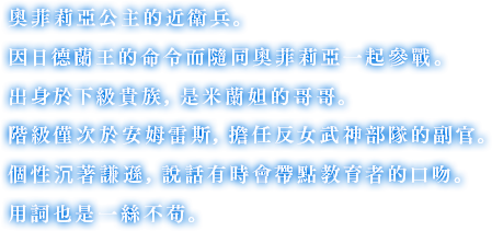 奧菲莉亞公主的近衛兵。因日德蘭王的命令而隨同奧菲莉亞一起參戰。出身於下級貴族，是米蘭妲的哥哥。階級僅次於安姆雷斯，擔任反女武神部隊的副官。個性沉著謙遜，說話有時會帶點教育者的口吻。用詞也是一絲不苟。