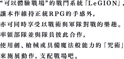 “可以體驗戰場”的戰鬥系統「LeGION」，讓本作維持正統RPG的手感外，亦可同時享受以戰術與軍隊對戰的樂趣。率領部隊並與隊員彼此合作，使用劍、槍械或具備魔法般能力的「咒術」來施展動作，支配戰場吧。