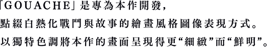 この「GOUACHE」是專為本作開發，點綴白熱化戰鬥與故事的繪畫風格圖像表現方式。以獨特色調將本作的畫面呈現得更“細緻”而“鮮明