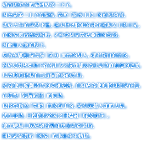 遭帝國併吞的屬國原第二王子。因為是第二王子的關係，對於「繼承王位」的慾望淡薄，基於天生的武學才能，過去曾以將軍的身分協助父王與王兄。在國家被帝國侵略時，才幹受到克勞狄亞斯的賞識，因此加入他的麾下。身為在戰亂時代靠「武力」而活的男人，擁有獨自的信念。對於克勞狄亞斯不管付出多大犧牲都要為壯志筆直前進的態度，
		                                                                                                                            以及願意提拔自己這個敵將的度量，認為他具備劃時代的英雄氣魄，自願成為他的將領隨侍在側。在獲得「咒構武器」的同時，也接受稱為「咒體」的改造手術，擁有超越人類的力量。就在此時，日德蘭與帝國之間爆發「解放戰爭」。他在戰場上與安姆雷斯和奧菲莉亞對峙，開始思量關於「國家」的事並產生動搖。