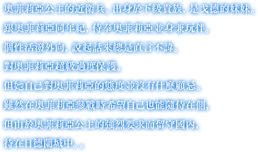 奧菲莉亞公主的近衛兵。出身於下級貴族，是戈德的妹妹。跟奧菲莉亞同年紀，侍奉奧菲莉亞並身兼玩伴。個性活潑外向，說起話來總是直言不諱。對奧菲莉亞超級過度保護。但她自己對奧菲莉亞的態度並沒有什麼顧忌。雖然在奧菲莉亞參戰時希望自己也能隨侍在側，但由於奧菲莉亞公主的強烈要求而留守國內，待在日德蘭城中。