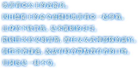 奧菲莉亞公主的近衛兵。因日德蘭王的命令而隨同奧菲莉亞一起參戰。出身於下級貴族，是米蘭妲的哥哥。階級僅次於安姆雷斯，擔任反女武神部隊的副官。個性沉著謙遜，說話有時會帶點教育者的口吻。用詞也是一絲不苟。