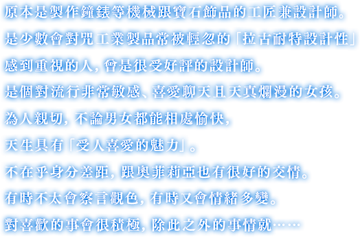 原本是製作鐘錶等機械跟寶石飾品的工匠兼設計師。是少數會對咒工業製品常被輕忽的「拉古耐特設計性」感到重視的人，曾是很受好評的設計師。是個對流行非常敏感、喜愛聊天且天真爛漫的女孩。為人親切，不論男女都能相處愉快，天生具有「受人喜愛的魅力」。不在乎身分差距，跟奧菲莉亞也有很好的交情。有時不太會察言觀色，有時又會情緒多變。對喜歡的事會很積極，除此之外的事情就