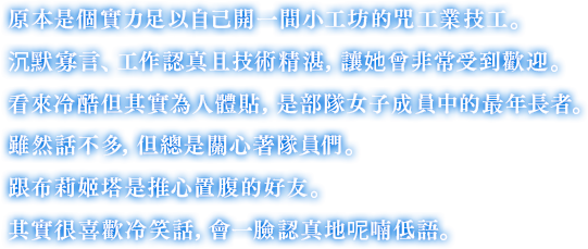 原本是個實力足以自己開一間小工坊的咒工業技工。沉默寡言、工作認真且技術精湛，讓她曾非常受到歡迎。看來冷酷但其實為人體貼，是部隊女子成員中的最年長者。雖然話不多，但總是關心著隊員們。跟布莉姬塔是推心置腹的好友。其實很喜歡冷笑話，會一臉認真地呢喃低語。