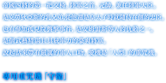 帝國四將的第一把交椅。陸軍之首。元帥。兼任陸軍大臣。是克勞狄亞斯的乳兄弟，從他還是皇太子時就隨侍在側的忠臣。也有參加孤兒院襲擊事件，是安姆雷斯等人的仇敵之一。是個武藝精湛且具統率力的豪爽將軍。說起話來帶有嚴厲的軍人口吻。愛機是「人型」的重咒機。