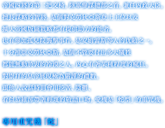 帝國四將的第二把交椅。陸軍參謀總部之首。兼任內政大臣。擅長謀略的智將。是個對克勞狄亞斯登上王位以及擴大帝國版圖戰略都有提供助力的能者。也有參加孤兒院襲擊事件，是安姆雷斯等人的仇敵之一。十分推崇克勞狄亞斯，是個不管要付出多大犧牲都能無動於衷的冷漠之人。內心有著某種程度的瘋狂。對崇拜的皇帝展現極為嚴謹的禮數。跟他人說話時則會用挖苦、陰鬱、看似恭維卻帶著輕蔑的敬語口吻。愛機是「蛇型」的重咒機。