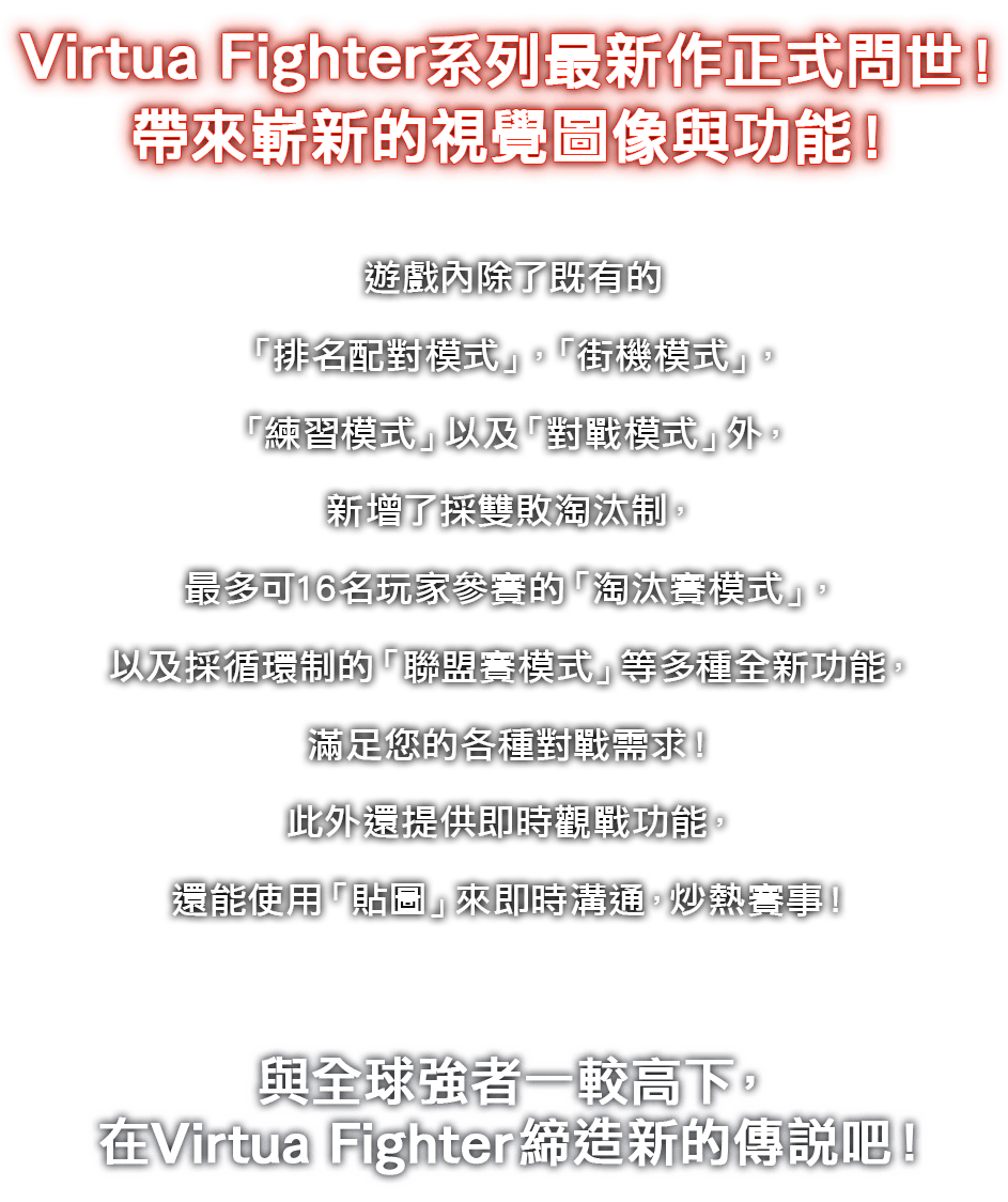 Virtua Fighter系列最新作正式問世!帶來嶄新的視覺圖像與功能!遊戲內除了既有的「排名配對模式」、「街機模式」、「練習模式」以及「對戰模式」外,新增了採雙敗淘汰制、最多可16名玩家參賽的「淘汰賽模式」,以及採循環制的「聯盟賽模式」等多種全新功能,滿足您的各種對戰需求!此外還提供即時觀戰功能,還能使用「貼圖」來即時溝通,炒熱賽事!與全球強者一較高下,在Virtua Fighter締造新的傳說吧!