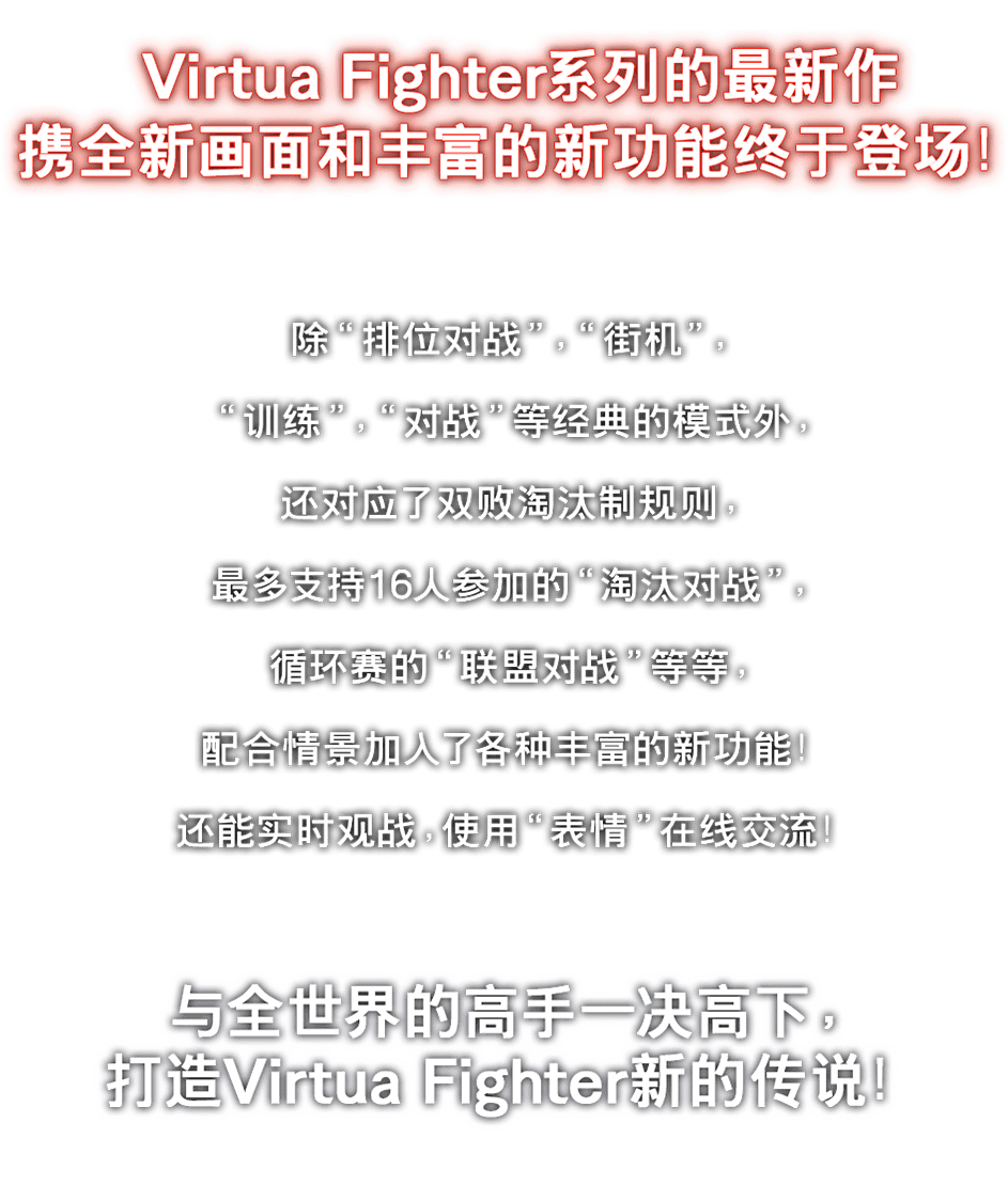 Virtua Fighter系列的最新作携全新画面和丰富的新功能终于登场!除“排位对战”、“街机”、“训练”、“对战”等经典的模式外,还对应了双败淘汰制规则,最多支持16人参加的“淘汰对战”,循环赛的“联盟对战”等等,配合情景加入了各种丰富的新功能!还能实时观战,使用“表情”在线交流!与全世界的上级者一决高下,打造Virtua Fighter新的传说!